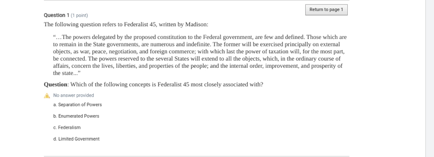 Return to page 1
The following question refers to Federalist 45, written by Madison:
“…The powers delegated by the proposed constitution to the Federal government, are few and defined. Those which are
to remain in the State governments, are numerous and indefinite. The former will be exercised principally on external
objects, as war, peace, negotiation, and foreign commerce; with which last the power of taxation will, for the most part,
be connected. The powers reserved to the several States will extend to all the objects, which, in the ordinary course of
affairs, concern the lives, liberties, and properties of the people; and the internal order, improvement, and prosperity of
the state...”
Question: Which of the following concepts is Federalist 45 most closely associated with?
No answer provided
a. Separation of Powers
b. Enumerated Powers
c. Federalism
d. Limited Government