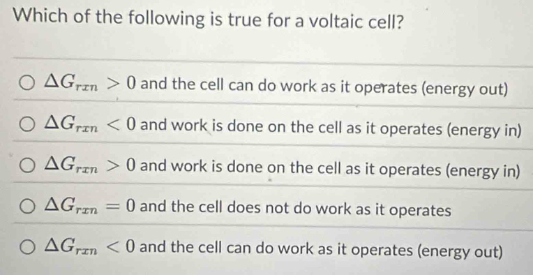 Which of the following is true for a voltaic cell?
△ G_rxn>0 and the cell can do work as it operates (energy out)
△ G_rxn<0</tex> and work is done on the cell as it operates (energy in)
△ G_rxn>0 and work is done on the cell as it operates (energy in)
△ G_rxn=0 and the cell does not do work as it operates
△ G_rxn<0</tex> and the cell can do work as it operates (energy out)