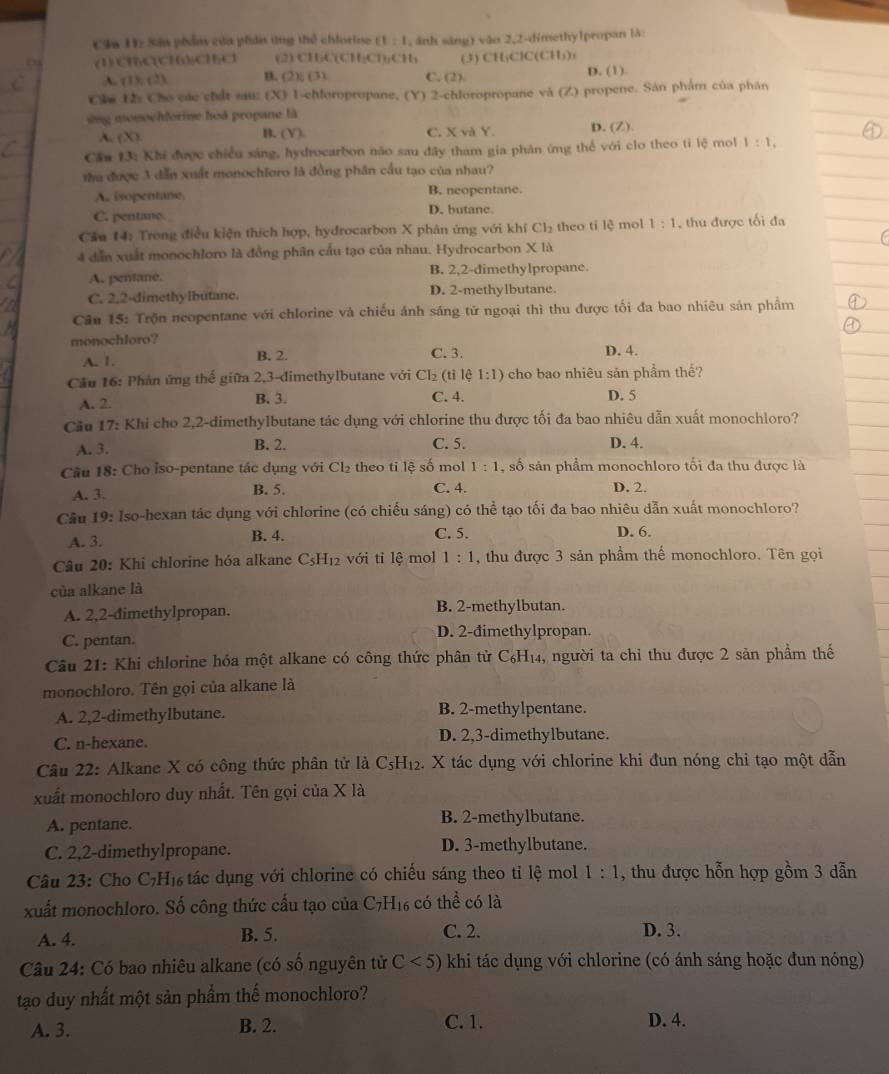 Ca 11= Sân phản của phản ứng thể chiorine (1:1 , ánh sáng) vào 2,2-dimethy1propan là
(1) CHC(CH):CH₂Cl (2) CHiCl CH_2CH_3CH (3) CHyClC(CH)
A. (1),(2) B. (2);(3) C. (2) D. (1)
Clm 12: Cho các chất sau: (X) 1-chloropropane, (Y) 2-chloropropane và (Z) propene. Sán phẩm của phân
ing mosochforise hoà propane là
A. (X) B. (Y) C. XvaY. D. (Z).
Cần 13: Khi được chiều sáng, hydrocarbon não sau đây tham gia phân ứng thể với clo theo ti lệ mol 1:1,
thu được 3 dẫn xuất monochloro là đồng phân cầu tạo của nhau?
A. isopentane. B. neopentane.
C. pentane. D. butane.
Cầu 14: Trong điều kiện thích hợp, hydrocarbon X phân ứng với khí Cl_2 theo tỉ lệ mol 1:1 , thu được tối đa
4 dẫn xuất monochloro là đồng phân cầu tạo của nhau. Hydrocarbon X là
A. pentane. B. 2,2-dimethylpropane.
C. 2,2-dimethylbutane. D. 2-methylbutane
Câu 15: Trộn neopentane với chlorine và chiếu ánh sáng tử ngoại thì thu được tối đa bao nhiêu sản phẩm
monochloro? D. 4.
A. 1. B. 2. C. 3.
Cầu 16: Phản ứng thế giữa 2,3-đimethylbutane với Cl_2 (ti lệ 1:1) cho bao nhiêu sản phẩm thế?
C. 4.
A. 2. B. 3. D. 5
Cău 17: Khi cho 2,2-dimethylbutane tác dụng với chlorine thu được tối đa bao nhiêu dẫn xuất monochloro?
A. 3. B. 2. C. 5. D. 4.
Câu 18: Cho ỉso-pentane tác dụng với Cl_2 theo ti lệ số mol 1:1 , số sản phẩm monochloro tối đa thu được là
A. 3. B. 5. C. 4. D. 2.
Câu 19: Iso-hexan tác dụng với chlorine (có chiếu sáng) có thể tạo tối đa bao nhiêu dẫn xuất monochloro?
C. 5.
A. 3. B. 4. D. 6.
Câu 20: Khi chlorine hóa alkane C_5H_12 với tỉ lệ mol 1:1 , thu được 3 sản phẩm thế monochloro. Tên gọi
của alkane là
A. 2,2-dimethylpropan. B. 2-methylbutan.
C. pentan. D. 2-đimethylpropan.
Câu 21: Khi chlorine hóa một alkane có công thức phân từ C₆H₁₄, người ta chi thu được 2 sản phầm thể
monochloro. Tên gọi của alkane là
A. 2,2-dimethylbutane. B. 2-methylpentane.
C. n-hexane. D. 2,3-dimethylbutane.
Câu 22: Alkane X có công thức phân tử là C_5H_1 2. X tác dụng với chlorine khi đun nóng chi tạo một dẫn
xuất monochloro duy nhất. Tên gọi của X là
A. pentane. B. 2-methylbutane.
C. 2,2-dimethylpropane. D. 3-methylbutane.
Câu 23: Cho C₇H₁ tác dụng với chlorine có chiếu sáng theo tỉ lệ mol 1:1 , thu được hỗn hợp gồm 3 dẫn
xuất monochloro. Số công thức cấu tạo của C7H₁₆ có thể có là
C. 2.
A. 4. B. 5. D. 3.
Câu 24: Có bao nhiêu alkane (có số nguyên tử C<5) khi tác dụng với chlorine (có ánh sáng hoặc đun nóng)
tạo duy nhất một sản phẩm thế monochloro?
A. 3. B. 2. C. 1. D. 4.