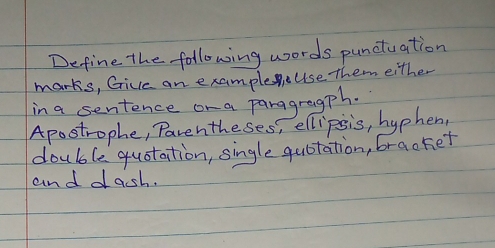 Define the following words punctuation 
marks, Gice an example Use Them either 
in a sentence or a paragragph. 
Apostrophe, Parentheses, ellipsis, hyphen, 
double quotation, single quotation, bracket 
and dacsh.