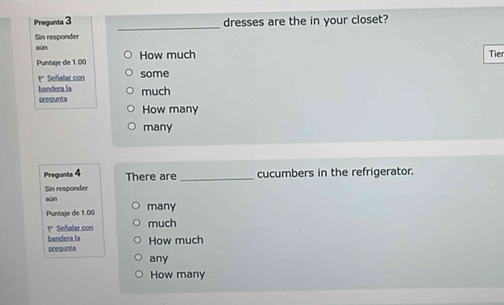 Pregunta 3 dresses are the in your closet?
Sin responder
sùn Tier
Puntaje de 1.00 How much
Señalar con some
bandera la
pregunta much
How many
many
Pregunta 4 There are _cucumbers in the refrigerator.
Sin responder
aún
Puntaje de 1.00 many
P Señalar con much
bandera la How much
pregunta
any
How many