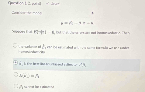 Saved
Consider the model
y=beta _0+beta _1x+u. 
Suppose that E(u|x)=0 , but that the errors are not homoskedastic. Then,
the variance of hat beta _1 can be estimated with the same formula we use under
homoskedasticity
hat beta _1 is the best linear unbiased estimator of beta _1
E(hat beta _1)=beta _1
beta _1 cannot be estimated