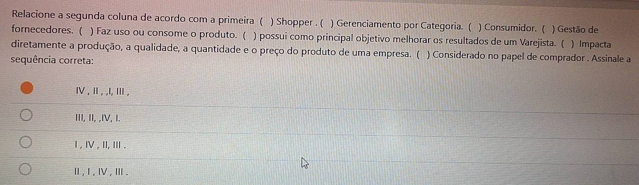 Relacione a segunda coluna de acordo com a primeira ( ) Shopper . ( ) Gerenciamento por Categoria. ( ) Consumidor. ( ) Gestão de
fornecedores. ( ) Faz uso ou consome o produto. ( ) possui como principal objetivo melhorar os resultados de um Varejista. ( ) Impacta
diretamente a produção, a qualidade, a quantidade e o preço do produto de uma empresa. ( ) Considerado no papel de comprador . Assinale a
sequência correta:
Ⅳ ,Ⅱ, ,I, Ⅲ,
III, II, ,IV, I.
Ⅰ , Ⅳ , Ⅲ, Ⅲ .
Ⅱ, Ⅰ , Ⅳ ,Ⅲ.