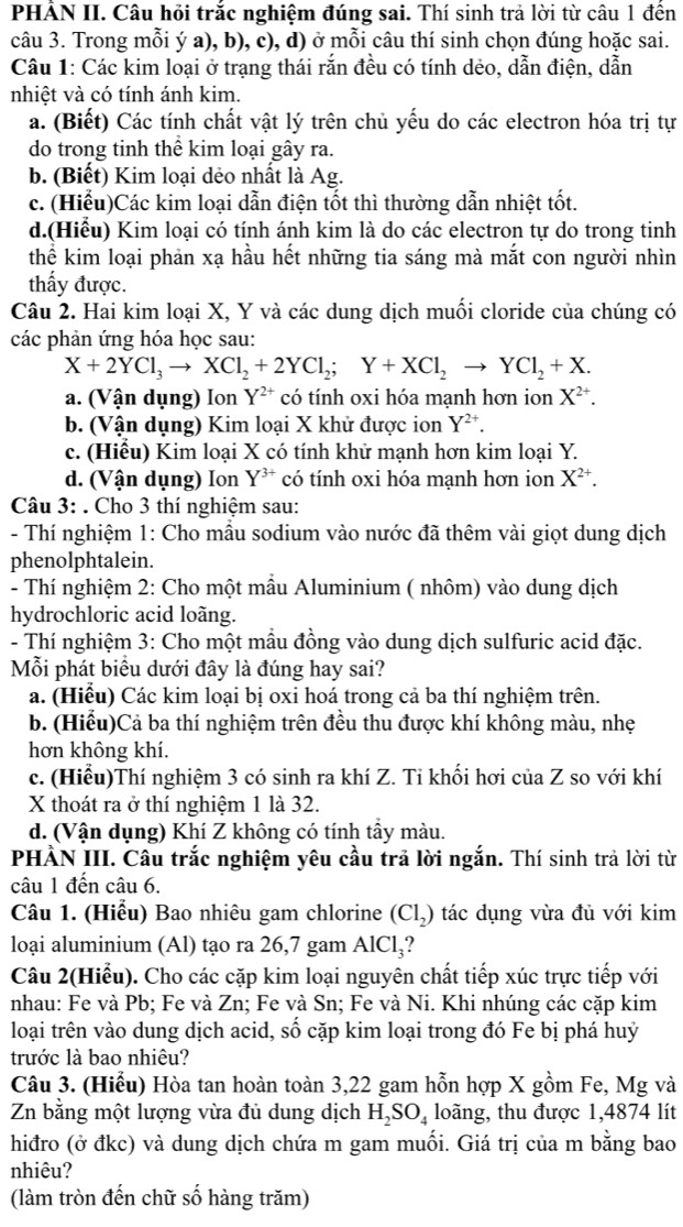 PHÁN II. Câu hỏi trắc nghiệm đúng sai. Thí sinh trả lời từ câu 1 đến
câu 3. Trong mỗi ý a), b), c), d) ở mỗi câu thí sinh chọn đúng hoặc sai.
Câu 1: Các kim loại ở trạng thái rắn đều có tính dẻo, dẫn điện, dẫn
nhiệt và có tính ánh kim.
a. (Biết) Các tính chất vật lý trên chủ yếu do các electron hóa trị tự
do trong tinh thể kim loại gây ra.
b. (Biết) Kim loại dẻo nhất là Ag.
c. (Hiểu)Các kim loại dẫn điện tốt thì thường dẫn nhiệt tốt.
d.(Hiểu) Kim loại có tính ánh kim là do các electron tự do trong tinh
thể kim loại phản xạ hầu hết những tia sáng mà mắt con người nhìn
thấy được.
Câu 2. Hai kim loại X, Y và các dung dịch muối cloride của chúng có
các phản ứng hóa học sau:
X+2YCl_3to XCl_2+2YCl_2;Y+XCl_2to YCl_2+X.
a. (Vận dụng) Ion Y^(2+) có tính oxi hóa mạnh hơn ion X^(2+).
b. (Vận dụng) Kim loại X khử được ion Y^(2+).
c. (Hiểu) Kim loại X có tính khử mạnh hơn kim loại Y.
d. (Vận dụng) Ion Y^(3+) có tính oxi hóa mạnh hơn ion X^(2+).
Câu 3: . Cho 3 thí nghiệm sau:
- Thí nghiệm 1: Cho mầu sodium vào nước đã thêm vài giọt dung dịch
phenolphtalein.
- Thí nghiệm 2: Cho một mẫu Aluminium ( nhôm) vào dung dịch
hydrochloric acid loãng.
- Thí nghiệm 3: Cho một mẫu đồng vào dung dịch sulfuric acid đặc.
Mỗi phát biểu dưới đây là đúng hay sai?
a. (Hiểu) Các kim loại bị oxi hoá trong cả ba thí nghiệm trên.
b. (Hiểu)Cả ba thí nghiệm trên đều thu được khí không màu, nhẹ
hơn không khí.
c. (Hiểu)Thí nghiệm 3 có sinh ra khí Z. Ti khối hơi của Z so với khí
X thoát ra ở thí nghiệm 1 là 32.
d. (Vận dụng) Khí Z không có tính tầy màu.
PHÀN III. Câu trắc nghiệm yêu cầu trả lời ngắn. Thí sinh trả lời từ
câu 1 đến câu 6.
Câu 1. (Hiểu) Bao nhiêu gam chlorine (Cl₂) tác dụng vừa đủ với kim
loại aluminium (Al) tạo ra 26,7 gam AlCl₃?
Câu 2(Hiểu). Cho các cặp kim loại nguyên chất tiếp xúc trực tiếp với
nhau: Fe và Pb; Fe và Zn; Fe và Sn; Fe và Ni. Khi nhúng các cặp kim
loại trên vào dung dịch acid, số cặp kim loại trong đó Fe bị phá huỷ
trước là bao nhiêu?
Câu 3. (Hiểu) Hòa tan hoàn toàn 3,22 gam hỗn hợp X gồm Fe, Mg và
Zn bằng một lượng vừa đủ dung dịch H_2SO_4 loãng, thu được 1,4874 lít
hiđro (ở đkc) và dung dịch chứa m gam muối. Giá trị của m bằng bao
nhiêu?
(làm tròn đến chữ số hàng trăm)