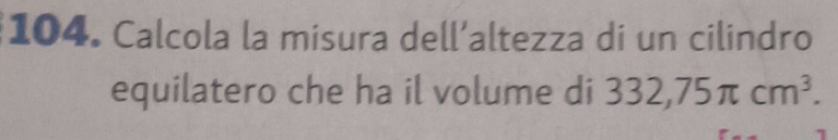 Calcola la misura dell’altezza di un cilindro 
equilatero che ha il volume di 332,75π cm^3.