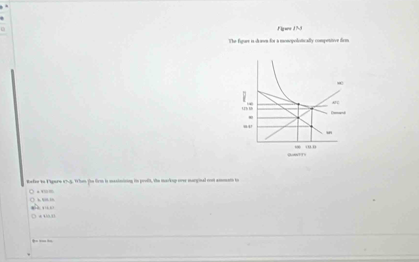 Figure 17-5
The figure is drawn for a monopolistically competitive firm
MO
140 ATC
13 33 Demand
m 67
M
100 433.30
QUANTITY
Refer to Figure 155. When the firm is masimizing its profit, the markup over marginal cost ammnts to
*. 1S2 00.
6 106 50