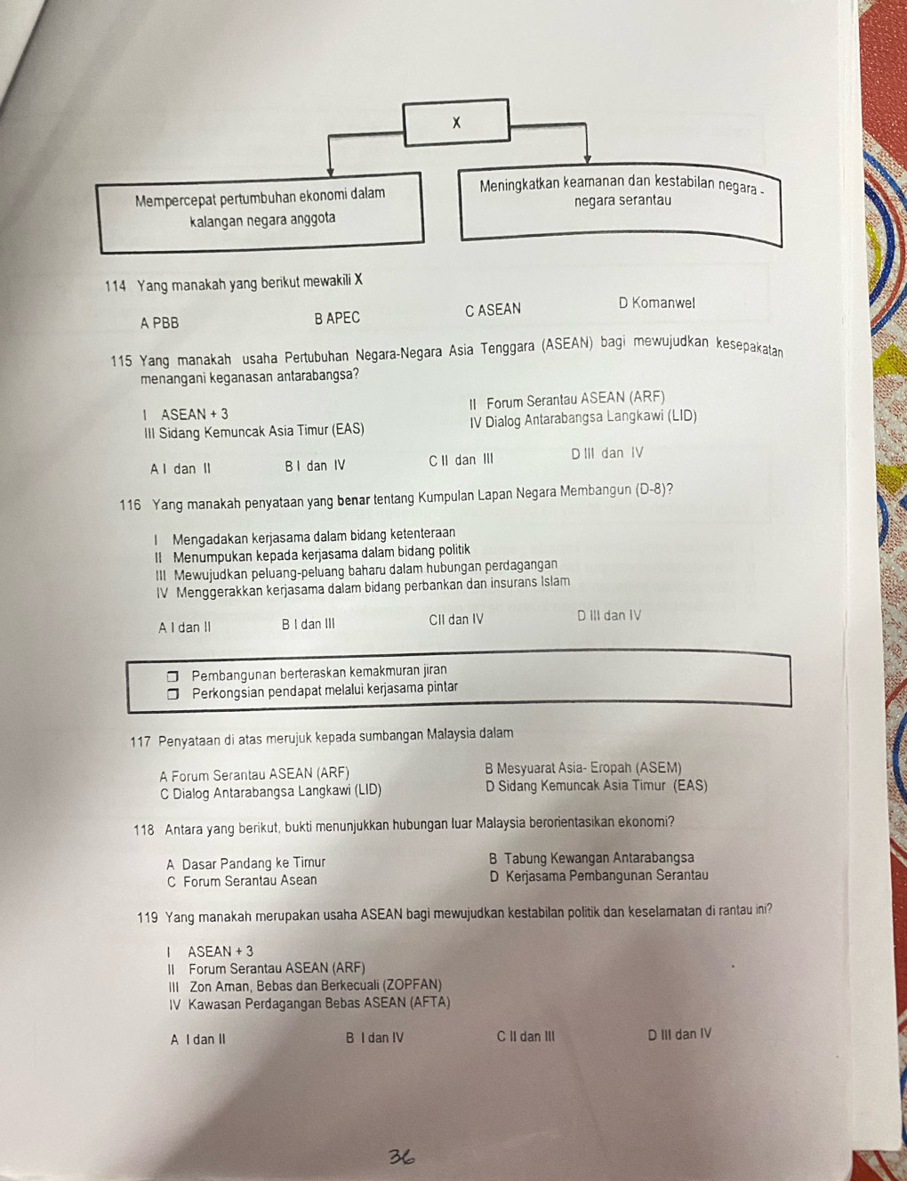 Mempercepat pertumbuhan ekonomi dalam
Meningkatkan keamanan dan kestabilan negara .
negara serantau
kalangan negara anggota
114 Yang manakah yang berikut mewakili X
A PBB B APEC C ASEAN
D Komanwel
115 Yang manakah usaha Pertubuhan Negara-Negara Asia Tenggara (ASEAN) bagi mewujudkan kesepakatan
menangani keganasan antarabangsa?
1 ASEAN+3 II Forum Serantau ASEAN (ARF)
III Sidang Kemuncak Asia Timur (EAS) IV Dialog Antarabangsa Langkawi (LID)
A l dan II B I dan IV C II dan Ⅲ D III dan IV
116 Yang manakah penyataan yang benar tentang Kumpulan Lapan Negara Membangun (D-8)?
I Mengadakan kerjasama dalam bidang ketenteraan
I Menumpukan kepada kerjasama dalam bidang politik
III Mewujudkan peluang-peluang baharu dalam hubungan perdagangan
IV Menggerakkan kerjasama dalam bidang perbankan dan insurans Islam
A I dan II B I dan III CII dan IV D III dan IV
Pembangunan berteraskan kemakmuran jiran
Perkongsian pendapat melalui kerjasama pintar
117 Penyataan di atas merujuk kepada sumbangan Malaysia dalam
A Forum Serantau ASEAN (ARF) B Mesyuarat Asia- Eropah (ASEM)
C Dialog Antarabangsa Langkawi (LID) D Sidang Kemuncak Asia Timur (EAS)
118 Antara yang berikut, bukti menunjukkan hubungan luar Malaysia berorientasikan ekonomi?
A Dasar Pandang ke Timur B Tabung Kewangan Antarabangsa
C Forum Serantau Asean D Kerjasama Pembangunan Serantau
119 Yang manakah merupakan usaha ASEAN bagi mewujudkan kestabilan politik dan keselamatan di rantau ini?
1 ASEAN+3
II Forum Serantau ASEAN (ARF)
III Zon Aman, Bebas dan Berkecuali (ZOPFAN)
IV Kawasan Perdagangan Bebas ASEAN (AFTA)
A I dan II B I dan IV C II dan III D III dan IV