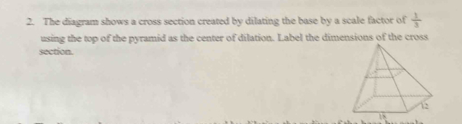 The diagram shows a cross section created by dilating the base by a scale factor of  1/3 
using the top of the pyramid as the center of dilation. Label the dimensions of the cross 
section.