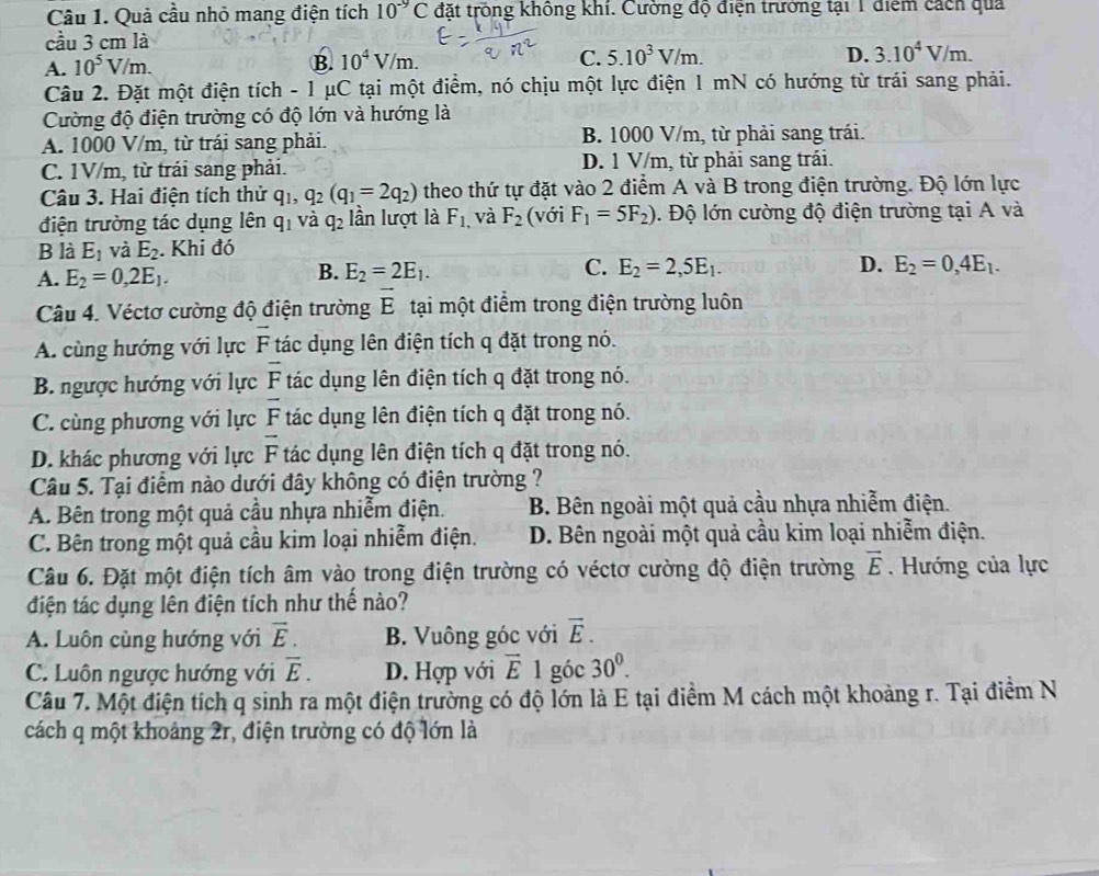 Quả cầu nhỏ mang điện tích 10^(-9)C tđặt trống không khí. Cường độ điện trưởng tại 1 điểm cách qua
cầu 3 cm là
A. 10^5V/m.
B. 10^4V/m. C. 5.10^3V/m. D. 3.10^4V/m.
Câu 2. Đặt một điện tích - 1 μC tại một điểm, nó chịu một lực điện 1 mN có hướng từ trái sang phải.
Cường độ điện trường có độ lớn và hướng là
A. 1000 V/m, từ trái sang phải. B. 1000 V/m, từ phải sang trái.
C. 1V/m, từ trái sang phải. D. 1 V/m, từ phải sang trái.
Câu 3. Hai điện tích thử q_1,q_2(q_1=2q_2) theo thứ tự đặt vào 2 điểm A và B trong điện trường. Độ lớn lực
điện trường tác dụng lên q_1 và q_2 lần lượt là F_1. và F_2 (với F_1=5F_2). Độ lớn cường độ điện trường tại A và
B là E_1 và E_2. Khi đó
A. E_2=0,2E_1. E_2=2E_1. C. E_2=2,5E_1. D. E_2=0,4E_1.
B.
Câu 4. Véctơ cường độ điện trường vector E tại một điểm trong điện trường luôn
A. cùng hướng với lực overline F tác dụng lên điện tích q đặt trong nó.
B. ngược hướng với lực overline F tác dụng lên điện tích q đặt trong nó.
C. cùng phương với lực overline F tác dụng lên điện tích q đặt trong nó.
D. khác phương với lực overline F tác dụng lên điện tích q đặt trong nó.
Câu 5. Tại điểm nào dưới đây không có điện trường ?
A. Bên trong một quả cầu nhựa nhiễm điện. B. Bên ngoài một quả cầu nhựa nhiễm điện.
C. Bên trong một quả cầu kim loại nhiễm điện. D. Bên ngoài một quả cầu kim loại nhiễm điện.
Câu 6. Đặt một điện tích âm vào trong điện trường có véctơ cường độ điện trường vector E.  Hướng của lực
điện tác dụng lên điện tích như thế nào?
A. Luôn cùng hướng với vector E. B. Vuông góc với vector E.
C. Luôn ngược hướng với overline E. D. Hợp với vector E1 góc 30^0.
Câu 7. Một điện tích q sinh ra một điện trường có độ lớn là E tại điểm M cách một khoảng r. Tại điểm N
cách q một khoảng 2r, điện trường có độ lớn là