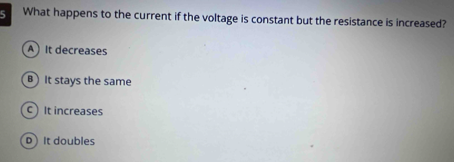 What happens to the current if the voltage is constant but the resistance is increased?
AIt decreases
B It stays the same
It increases
DIt doubles