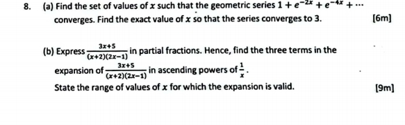 Find the set of values of x such that the geometric series 1+e^(-2x)+e^(-4x)+·s
converges. Find the exact value of x so that the series converges to 3. [6m] 
(b) Express  (3x+5)/(x+2)(2x-1)  in partial fractions. Hence, find the three terms in the 
expansion of  (3x+5)/(x+2)(2x-1)  in ascending powers of  1/x . 
State the range of values of x for which the expansion is valid. [9m]