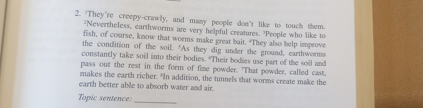 'They're creepy-crawly, and many people don't like to touch them. 
²Nevertheless, earthworms are very helpful creatures. ³People who like to 
fish, of course, know that worms make great bait. ‘They also help improve 
the condition of the soil. "As they dig under the ground, earthworms 
constantly take soil into their bodies. “Their bodies use part of the soil and 
pass out the rest in the form of fine powder. "That powder, called cast, 
makes the earth richer. *In addition, the tunnels that worms create make the 
earth better able to absorb water and air. 
Topic sentence: 
_