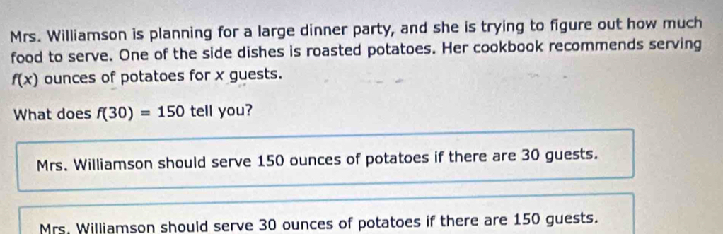 Mrs. Williamson is planning for a large dinner party, and she is trying to figure out how much
food to serve. One of the side dishes is roasted potatoes. Her cookbook recommends serving
f(x) ounces of potatoes for x guests.
What does f(30)=150 tell you?
Mrs. Williamson should serve 150 ounces of potatoes if there are 30 guests.
Mrs. Williamson should serve 30 ounces of potatoes if there are 150 guests.