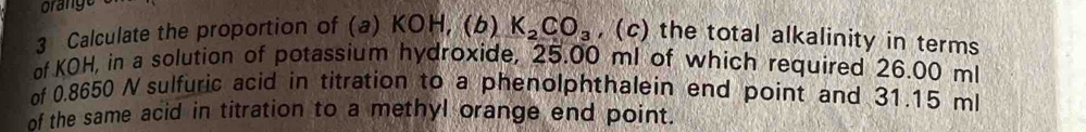 orange 
3 Calculate the proportion of (a) KOH, (b) K_2CO_3 , (c) the total alkalinity in terms 
of KOH, in a solution of potassium hydroxide, 25.00 ml of which required 26.00 ml
of 0.8650 Nsulfuric acid in titration to a phenolphthalein end point and 31.15 ml
of the same acid in titration to a methyl orange end point.