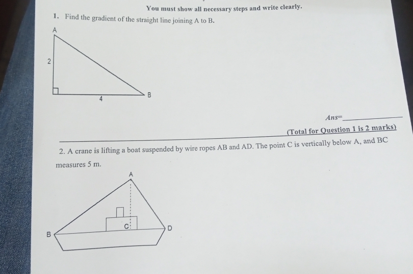 You must show all necessary steps and write clearly. 
1. Find the gradient of the straight line joining A to B. 
_ Ans=
(Total for Question 1 is 2 marks) 
2. A crane is lifting a boat suspended by wire ropes AB and AD. The point C is vertically below A, and BC
measures 5 m.