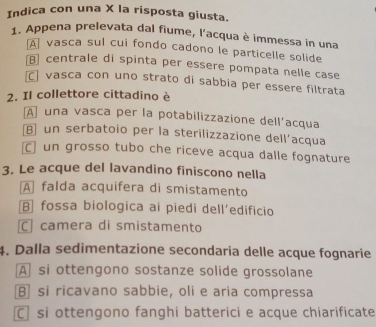 Indica con una X la risposta giusta.
1. Appena prelevata dal fiume, l'acqua è immessa in una
A vasca sul cui fondo cadono le particelle solide
B] centrale di spinta per essere pompata nelle case
C vasça con uno strato di sabbia per essere filtrata
2. Il collettore cittadino è
A una vasca per la potabilizzazione dell’acqua
B un serbatoio per la sterilizzazione dell’acqua
C un grosso tubo che riceve acqua dalle fognature
3. Le acque del lavandino finiscono nella
A falda acquifera di smistamento
B fossa biologica ai piedi dell’edificio
C camera di smistamento
4. Dalla sedimentazione secondaria delle acque fognarie
A] si ottengono sostanze solide grossolane
Bsi ricavano sabbie, oli e aria compressa
C si ottengono fanghi batterici e acque chiarificate