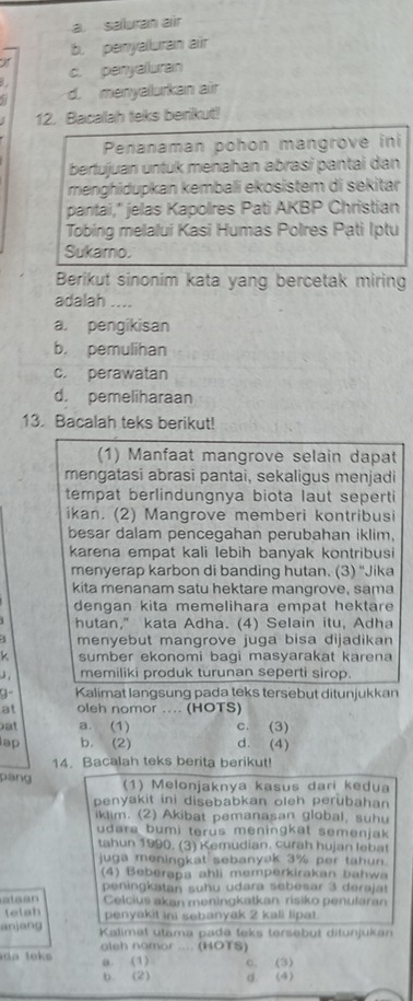 a. saburan air
b. penyalluran air
c. penyaluran
d. menyallurkan air
12. Bacallah teks berikut!
Penanaman pohon mangrove ini
bertujuan untuk menahan abrasi pantai dan
menghidupkan kembali ekosistem di sekitar
pantai," jelas Kapolres Pati AKBP Christian
Tobing melalui Kasi Humas Polres Pạti Iptu
Sukarno.
Berikut sinonim kata yang bercetak miring
adalah ....
a. pengikisan
b. pemulihan
c. perawatan
d. pemeliharaan
13. Bacalah teks berikut!
(1) Manfaat mangrove selain dapat
mengatasi abrasi pantai, sekaligus menjadi
tempat berlindungnya biota laut seperti
ikan. (2) Mangrove memberi kontribusi
besar dalam pencegahan perubahan iklim,
karena empat kali lebih banyak kontribusi
menyerap karbon di banding hutan. (3) 'Jika
kita menanam satu hektare mangrove, sama
dengan kita memelihara empat hektare
hutan,” kata Adha. (4) Selain itu, Adha
menyebut mangrove juga bisa dijadikan
k sumber ekonomi bagi masyarakat karena
J , memiliki produk turunan seperti sirop.
9- Kalimat langsung pada teks tersebut ditunjukkan
at oleh nomor .... (HOTS)
at a. (1) c. (3)
lap b. (2) d. (4)
14. Bacalah teks berita berikut!
páng (1) Melonjaknya kasus dari kedua
penyakit ini disebabkan oleh perubahan 
iklim. (2) Akibat pemanasan global, suhu
udara bumi terus meningkat semenjak 
tahun 1990. (3) Kemudian. curah hujan lebat
juga meningkat sebanyak 3% per tahun.
(4) Beberapa ahli memperkirakan bahwa
peningkatan suhu udara sebesar 3 derajat
atean Celcius akan meningkatkan risiko penularan
telah
penyakit ini sebanyak 2 kali lipat.
anjang  Kalimat utama padä teks tersebüt ditunjukan
d  teks aleh namor .... (HOTS)
a. (1) c. (3)
b. (2) d. (4)