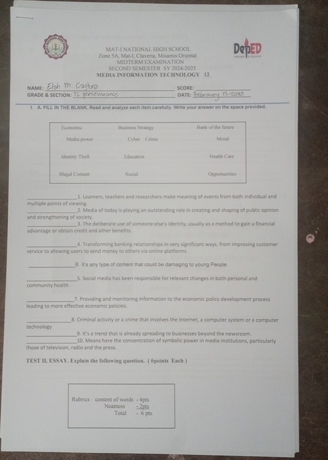 MAT-I NATIONAL HIGH SCHOOL 
Zone 5A, Mat-I, Claveria, Misamis Oriental DepED 
MIDTERM EXAMINATION 
SECOND SEMESTER SY 2024-2025 
MEDIA INFORMATION TECHNOLOGY 12 
_ 
_ 
NAME: SCORE: 
_ 
_ 
GRADE & SECTION: DATE: 
_ 
I. A. FILL IN THE BLANK. Read and analyze each item carefully. Write your answer on the space provided. 
_1. Learners, teachers and researchers make meaning of events from both individual and 
multiple points of viewing. 
_2. Media of today is playing an outstanding role in creating and shaping of public opinion 
and strengthening of society. 
3. The deliberate use of someone else's identity, usually as a method to gain a financial 
advantage or obtain credit and other benefits. 
_4. Transforming banking relationships in very significant ways, from improving customer 
service to allowing users to send money to others via online platforms. 
_ 
6. It's any type of content that could be damaging to young People. 
_ 
5. Social media has been responsible for relevant changes in both personal and 
community health 
_7. Providing and monitoring information to the economic policy development process 
leading to more effective economic policies. 
_8. Criminal activity or a crime that involves the Internet, a computer system or a computer 
technology 
_ 
9. It’s a trend that is already spreading to businesses beyond the newsroom 
_ 
10. Means here the concentration of symbolic power in media institutions, particularly 
those of television, radio and the press. 
TEST II. ESSAY. Explain the following question. ( 6points Each ) 
Rubrics: content of words beginarrayr -4pts -2pts hline 6to endarray
Neatness 
Total - 6 pls