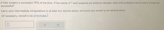 A new surgery is successful 70% of the time. If the results of 7 such surgeries are randomly sampled, what is the probability that at most 4 of them are 
successful? 
Carry your intermediate computations to at least four decimal places, and round your answer to two decimal places. 
(If necessary, consult a list of formulas.) 
× 5