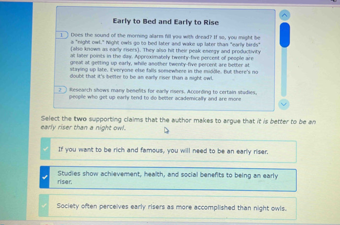 Early to Bed and Early to Rise
1 Does the sound of the morning alarm fill you with dread? If so, you might be
a "night owl." Night owls go to bed later and wake up later than "early birds"
(also known as early risers). They also hit their peak energy and productivity
at later points in the day. Approximately twenty-five percent of people are
great at getting up early, while another twenty-five percent are better at
staying up late. Everyone else falls somewhere in the middle. But there's no
doubt that it's better to be an early riser than a night owl.
2 Research shows many benefits for early risers. According to certain studies,
people who get up early tend to do better academically and are more
Select the two supporting claims that the author makes to argue that it is better to be an
early riser than a night owl.
If you want to be rich and famous, you will need to be an early riser.
Studies show achievement, health, and social benefits to being an early
riser.
Society often perceives early risers as more accomplished than night owls.