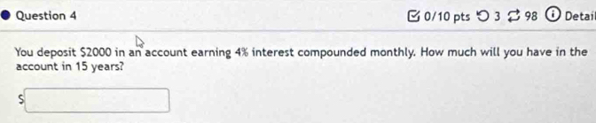 [0/10 pts つ 3 ạ 98 O Detai 
You deposit $2000 in an account earning 4% interest compounded monthly. How much will you have in the 
account in 15 years? 
s□