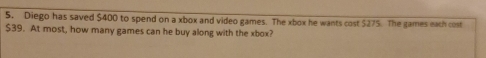 Diego has saved $400 to spend on a xbox and video games. The xbox he wants cost $275. The games each cost
$39. At most, how many games can he buy along with the xbox?