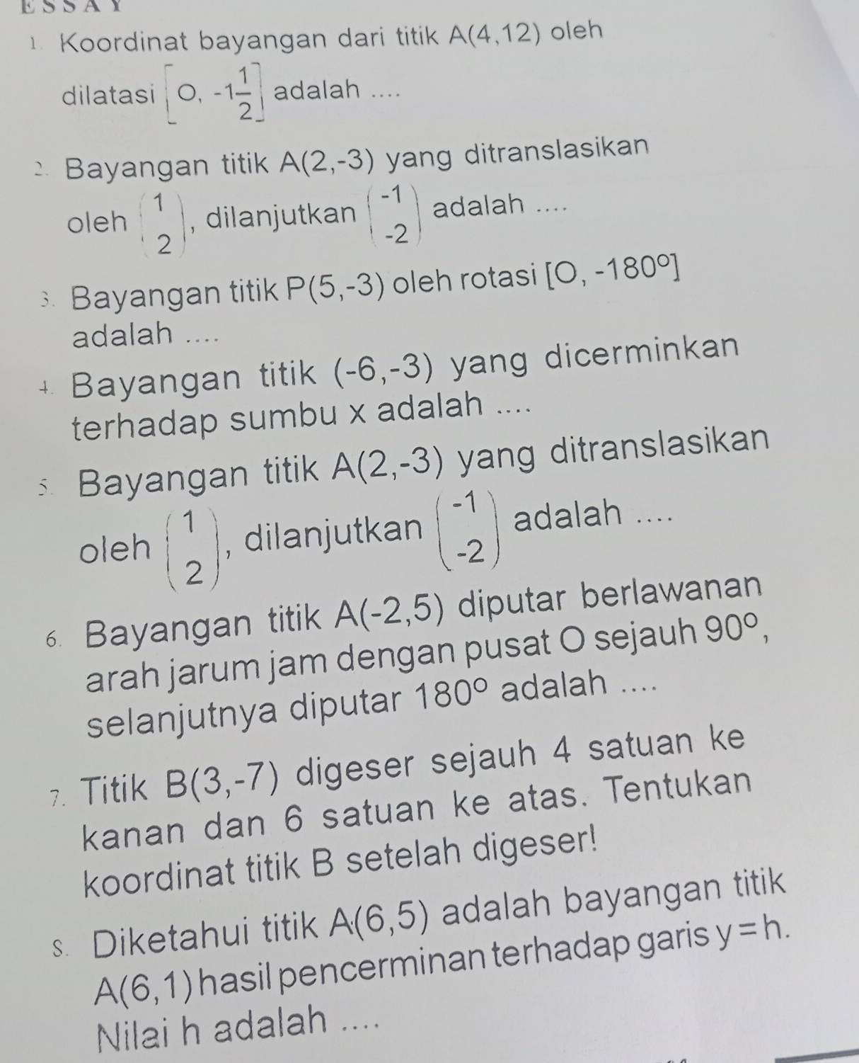 ESSAY 
Koordinat bayangan dari titik A(4,12) oleh 
dilatasi [0,-1 1/2 ] adalah .... 
Bayangan titik A(2,-3) yang ditranslasikan 
oleh beginpmatrix 1 2endpmatrix , dilanjutkan beginpmatrix -1 -2endpmatrix adalah .... 
Bayangan titik P(5,-3) oleh rotasi [0,-180°]
adalah .... 
+ Bayangan titik (-6,-3) yang dicerminkan 
terhadap sumbu x adalah .... 
Bayangan titik A(2,-3) yang ditranslasikan 
oleh beginpmatrix 1 2endpmatrix , dilanjutkan beginpmatrix -1 -2endpmatrix adalah .... 
6. Bayangan titik A(-2,5) diputar berlawanan 
arah jarum jam dengan pusat O sejauh 90°, 
selanjutnya diputar 180° adalah .... 
7. Titik B(3,-7) digeser sejauh 4 satuan ke 
kanan dan 6 satuan ke atas. Tentukan 
koordinat titik B setelah digeser! 
s. Diketahui titik A(6,5) adalah bayangan titik
A(6,1) hasil pencerminan terhadap garis y=h. 
Nilai h adalah ....