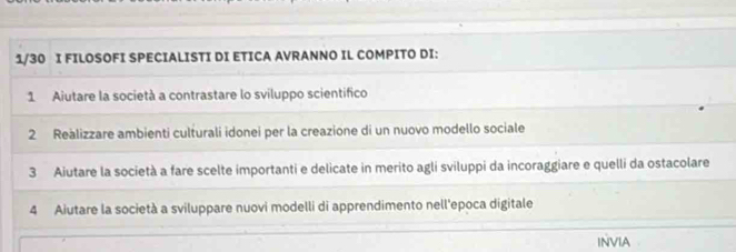 1/30 I FILOSOFI SPECIALISTI DI ETICA AVRANNO IL COMPITO DI: 
1 Aiutare la società a contrastare lo sviluppo scientifico 
2 Reàlizzare ambienti culturali idonei per la creazione di un nuovo modello sociale 
3 Aiutare la società a fare scelte importanti e delicate in merito agli sviluppi da incoraggiare e quelli da ostacolare 
4 Aiutare la società a sviluppare nuovi modelli di apprendimento nell'epoca digitale 
INVIA