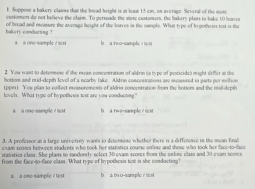 Suppose a bakery claims that the bread height is at least 15 cm, on average. Several of the store
customers do not believe the claim. To persuade the store customers, the bakery plans to bake 10 loaves
of bread and measure the average height of the loaves in the sample. What type of hypothesis test is the
bakery conducting ?
a a one-sample / test b. a two-sample test
2. You want to determine if the mean concentration of aldrin (a type of pesticide) might differ at the
bottom and mid-depth level of a nearby lake. Aldrin concentrations are measured in parts per million
(ppm). You plan to collect measurements of aldrin concentration from the bottom and the mid-depth
levels. What type of hypothesis test are you conducting?
a. a one-sample / test b a two-sample / test
3. A professor at a large university wants to determine whether there is a difference in the mean final
exam scores between students who took her statistics course online and those who took her face-to-face
statistics class. She plans to randomly select 30 exam scores from the online class and 30 exam scores
from the face-to-face class. What type of hypothesis test is she conducting?
a. a one-sample / test b a two-sample test