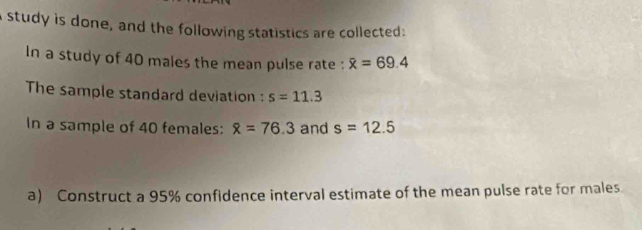 study is done, and the following statistics are collected: 
In a study of 40 males the mean pulse rate : overline x=69.4
The sample standard deviation : s=11.3
In a sample of 40 females: overline x=76.3 and s=12.5
a) Construct a 95% confidence interval estimate of the mean pulse rate for males.