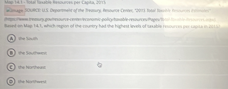 Map 14.1 - Total Taxable Resources per Capita, 2015
dmage, SOURCE: U.S. Department of the Treasury, Resource Center, ''2015 Total Taxable Resources Estimates''
(haps://www.treasury.gov/resource-center/economic-policy/taxable-resources/Pages/Total-Taxable-Resources.aspx).
Based on Map 14.1, which region of the country had the highest levels of taxable resources per capita in 20157
Athe South
B) the Southwest
C the Northeast
D the Northwest