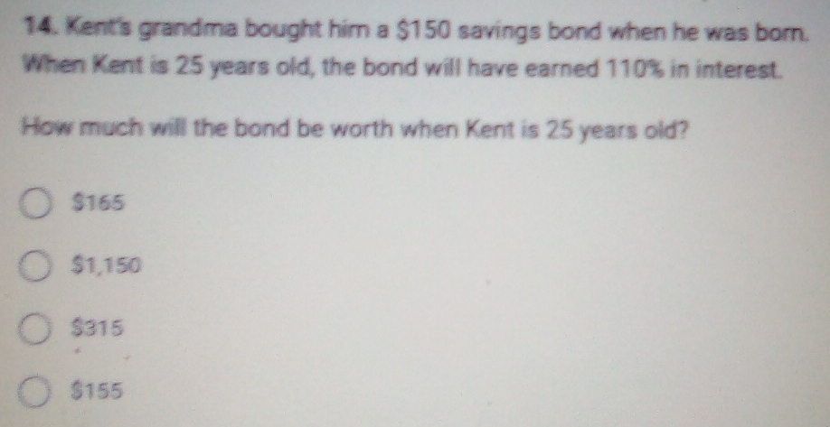 Kent's grandma bought him a $150 savings bond when he was born.
When Kent is 25 years old, the bond will have earned 110% in interest.
How much will the bond be worth when Kent is 25 years old?
$165
$1,150
$315
$155