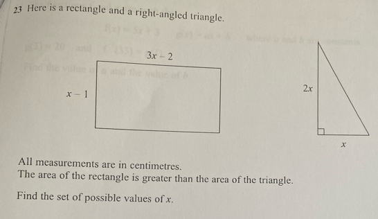 Here is a rectangle and a right-angled triangle.
All measurements are in centimetres.
The area of the rectangle is greater than the area of the triangle.
Find the set of possible values of x.