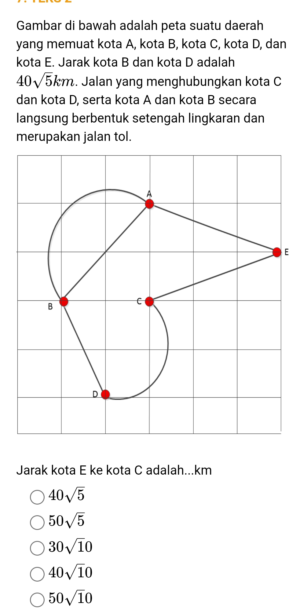 Gambar di bawah adalah peta suatu daerah
yang memuat kota A, kota B, kota C, kota D, dan
kota E. Jarak kota B dan kota D adalah
40sqrt(5)km. Jalan yang menghubungkan kota C
dan kota D, serta kota A dan kota B secara
langsung berbentuk setengah lingkaran dan
merupakan jalan tol.
E
Jarak kota E ke kota C adalah... km
40sqrt(5)
50sqrt(5)
30sqrt(1)0
40sqrt(1)0
50sqrt(1)0
