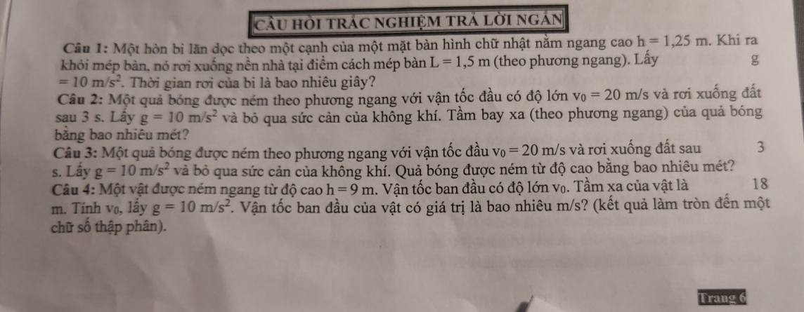 cầU HI tRÁC nGHIỆM TRÁ LờI ngÁn 
Câu 1: Một hòn bị lăn dọc theo một cạnh của một mặt bàn hình chữ nhật nằm ngang cao h=1,25m. Khi ra 
khỏi mép bàn, nó rơi xuống nền nhà tại điểm cách mép bàn L=1,5m (theo phương ngang). Lấy g
=10m/s^2. Thời gian rơi của bi là bao nhiêu giây? 
Câu 2: Một quả bóng được ném theo phương ngang với vận tốc đầu có độ lớn v_0=20m/s và rơi xuống đất 
sau 3 s. Lây g=10m/s^2 và bỏ qua sức cản của không khí. Tầm bay xa (theo phương ngang) của quả bóng 
bằng bao nhiêu mét? 
Câu 3: Một quả bóng được ném theo phương ngang với vận tốc đầu v_0=20m/s và rơi xuống đất sau 3 
s. Lấy g=10m/s^2 và bỏ qua sức cản của không khí. Quả bóng được ném từ độ cao bằng bao nhiêu mét? 
Câu 4: Một vật được ném ngang từ độ cao h=9m 1. Vận tốc ban đầu có độ lớn vọ. Tầm xa của vật là 18
m. Tính vo, lấy g=10m/s^2 F. Vận tốc ban đầu của vật có giá trị là bao nhiêu m/s? (kết quả làm tròn đến một 
chữ số thập phân). 
Trang 6