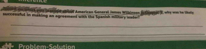 erence 
sed on what you leatned about American General James Wilkinson in Chapter 5, why was he likely 
successful in making an agreement with the Spanish military leader? 
_ 
_ 
Problem-Solution