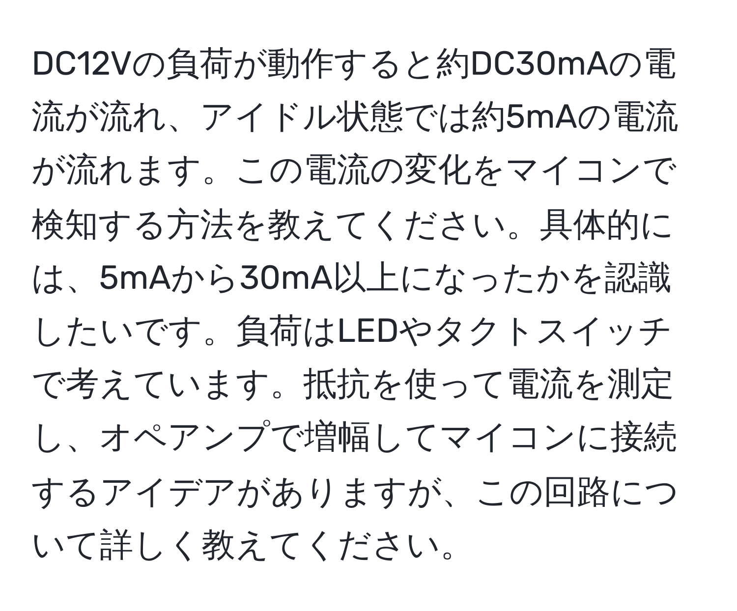 DC12Vの負荷が動作すると約DC30mAの電流が流れ、アイドル状態では約5mAの電流が流れます。この電流の変化をマイコンで検知する方法を教えてください。具体的には、5mAから30mA以上になったかを認識したいです。負荷はLEDやタクトスイッチで考えています。抵抗を使って電流を測定し、オペアンプで増幅してマイコンに接続するアイデアがありますが、この回路について詳しく教えてください。