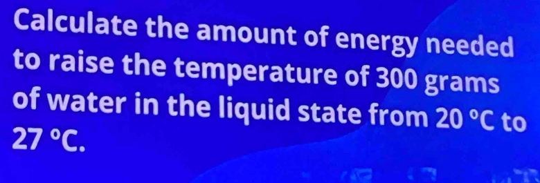 Calculate the amount of energy needed 
to raise the temperature of 300 grams
of water in the liquid state from 20°C to
27°C.