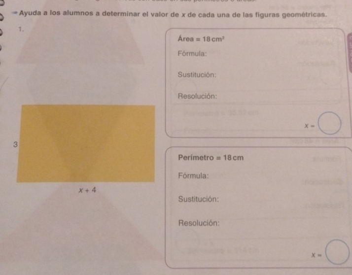 Ayuda a los alumnos a determinar el valor de x de cada una de las figuras geométricas.
1.
Área =18cm^2
Fórmula:
Sustitución:
Resolución:
x=
Perímetro =18cm
Fórmula:
Sustitución:
Resolución:
x=