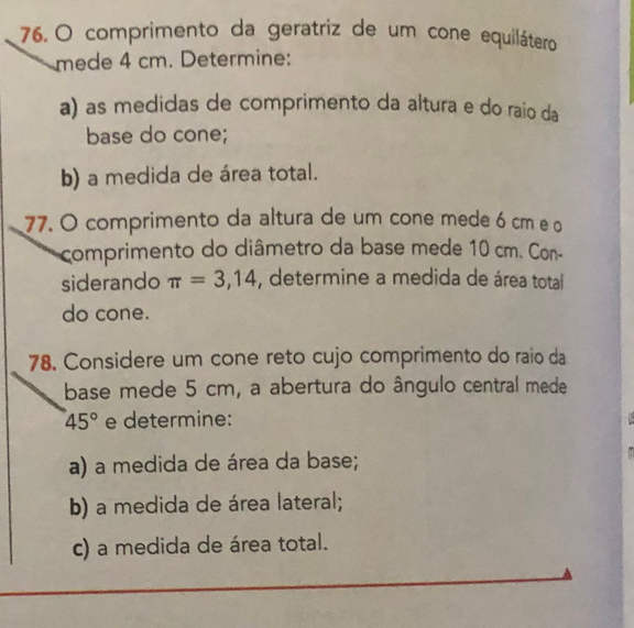 comprimento da geratriz de um cone equilátero 
mede 4 cm. Determine: 
a) as medidas de comprimento da altura e do raio da 
base do cone; 
b) a medida de área total. 
77. O comprimento da altura de um cone mede 6 cm e o 
comprimento do diâmetro da base mede 10 cm. Con- 
siderando π =3,14 , determine a medida de área total 
do cone. 
78. Considere um cone reto cujo comprimento do raio da 
base mede 5 cm, a abertura do ângulo central mede
45° e determine: 
a) a medida de área da base; 
b) a medida de área lateral; 
c) a medida de área total.