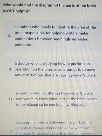 Who would find the diagram of the parts of the brain
MOST helpful?
a student who needs to identify the area of the
A brain responsible for helping writers make
connections between seemingly unrelated
concepts
a doctor who is studying how to perform an
B operation on the brain in an attempt to remove
any obstructions that are causing writer's block
an author who is suffering from writer's block
C and wants to know what part of the brain needs
to be relaxed so he can begin writing again
a researcher who is following the work of the
scientist Broca and needs to know what part of
D
the brain he is credited with making discoveries