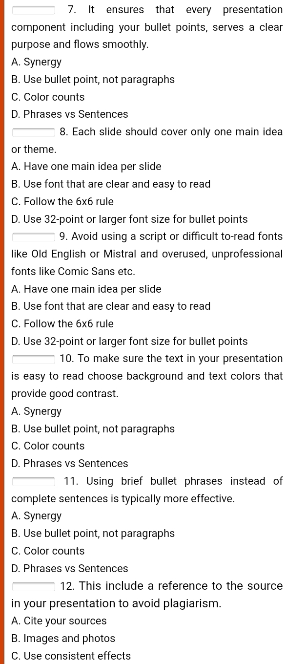 It ensures that every presentation
component including your bullet points, serves a clear
purpose and flows smoothly.
A. Synergy
B. Use bullet point, not paragraphs
C. Color counts
D. Phrases vs Sentences
8. Each slide should cover only one main idea
or theme.
A. Have one main idea per slide
B. Use font that are clear and easy to read
C. Follow the 6x6 rule
D. Use 32 -point or larger font size for bullet points
9. Avoid using a script or difficult to-read fonts
like Old English or Mistral and overused, unprofessional
fonts like Comic Sans etc.
A. Have one main idea per slide
B. Use font that are clear and easy to read
C. Follow the 6x6 rule
D. Use 32 -point or larger font size for bullet points
10. To make sure the text in your presentation
is easy to read choose background and text colors that 
provide good contrast.
A. Synergy
B. Use bullet point, not paragraphs
C. Color counts
D. Phrases vs Sentences
11. Using brief bullet phrases instead of
complete sentences is typically more effective.
A. Synergy
B. Use bullet point, not paragraphs
C. Color counts
D. Phrases vs Sentences
12. This include a reference to the source
in your presentation to avoid plagiarism.
A. Cite your sources
B. Images and photos
C. Use consistent effects