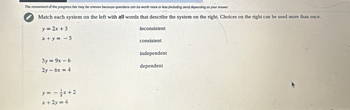 The movement of the progress bar may be uneven because questions can be worth more or less (including zero) depending on your answer.
Match each system on the left with all words that describe the system on the right. Choices on the right can be used more than once.
y=2x+3 inconsistent
x+y=-3
consistent
independent
3y=9x-6
dependent
2y-6x=4
y=- 1/2 x+2
x+2y=4