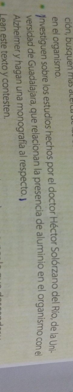 ción, busquen más aceic 
en el organismo. 
Investiguen sobre los estudios hechos por el doctor Héctor Solórzano del Río, de la Uni- 
versidad de Guadalajara, que relacionan la presencia de aluminio en el organismo con el 
Alzheimer y hagan una monografía al respecto. 
Lean este texto y contesten.