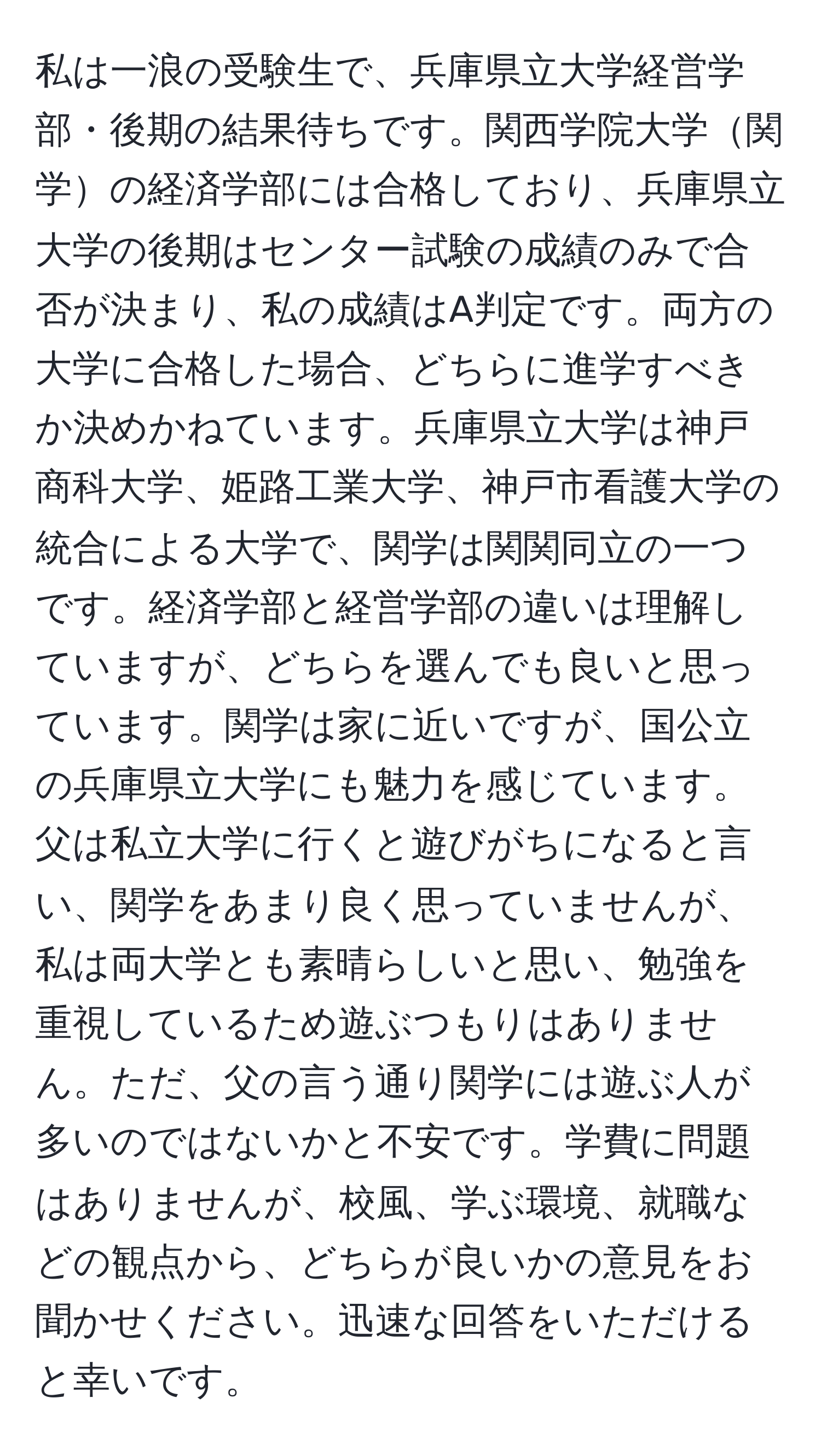 私は一浪の受験生で、兵庫県立大学経営学部・後期の結果待ちです。関西学院大学関学の経済学部には合格しており、兵庫県立大学の後期はセンター試験の成績のみで合否が決まり、私の成績はA判定です。両方の大学に合格した場合、どちらに進学すべきか決めかねています。兵庫県立大学は神戸商科大学、姫路工業大学、神戸市看護大学の統合による大学で、関学は関関同立の一つです。経済学部と経営学部の違いは理解していますが、どちらを選んでも良いと思っています。関学は家に近いですが、国公立の兵庫県立大学にも魅力を感じています。父は私立大学に行くと遊びがちになると言い、関学をあまり良く思っていませんが、私は両大学とも素晴らしいと思い、勉強を重視しているため遊ぶつもりはありません。ただ、父の言う通り関学には遊ぶ人が多いのではないかと不安です。学費に問題はありませんが、校風、学ぶ環境、就職などの観点から、どちらが良いかの意見をお聞かせください。迅速な回答をいただけると幸いです。