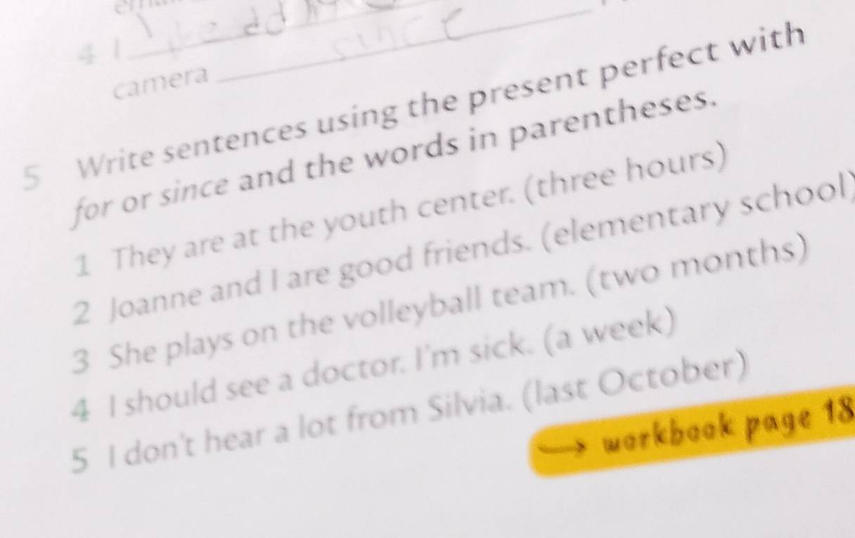 on 
4 1 
__ 
camera 
5 Write sentences using the present perfect with 
for or since and the words in parentheses. 
1 They are at the youth center. (three hours) 
2 Joanne and I are good friends. (elementary school 
3 She plays on the volleyball team. (two months) 
4 I should see a doctor. I'm sick. (a week) 
5 I don't hear a lot from Silvia. (last October) 
workbook page 18