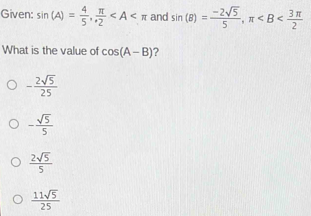 Given: sin (A)= 4/5 ,  π /2  and sin (B)= (-2sqrt(5))/5 , π
What is the value of cos (A-B) ?
- 2sqrt(5)/25 
- sqrt(5)/5 
 2sqrt(5)/5 
 11sqrt(5)/25 