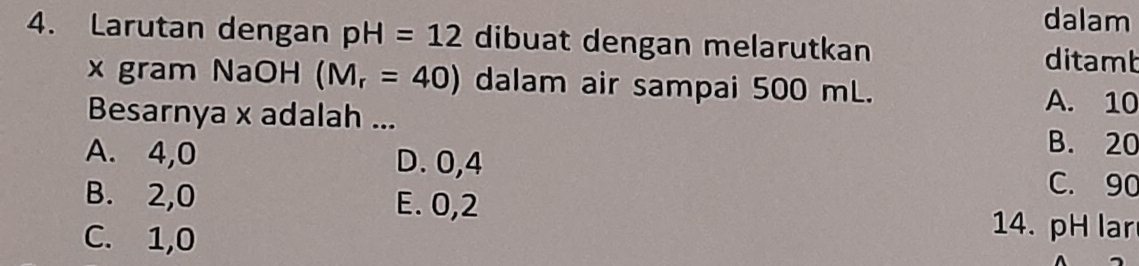 dalam
4. Larutan dengan pH=12 dibuat dengan melarutkan ditamb
x gram NaOH (M_r=40) dalam air sampai 500 mL.
Besarnya x adalah ...
A. 10
B. 20
A. 4,0 D. 0,4 C. 90
B. 2,0 E. 0,2
C. 1,0
14. pH lar