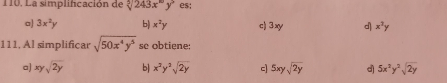 La simplificación de sqrt[5](243x^(10)y^5) es:
a) 3x^2y b) x^2y c) 3xy d x^2y
111, Al simplificar sqrt(50x^4y^5) se obtiene:
a) xysqrt(2y) b) x^2y^2sqrt(2y) c) 5xysqrt(2y) d) 5x^2y^2sqrt(2y)