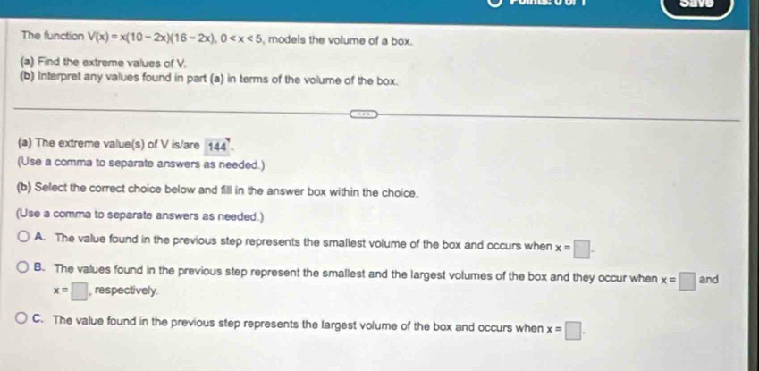 oave
The function V(x)=x(10-2x)(16-2x), 0 , models the volume of a box.
(a) Find the extreme values of V.
(b) Interpret any values found in part (a) in terms of the volume of the box.
(a) The extreme value(s) of V is/are 144
(Use a comma to separate answers as needed.)
(b) Select the correct choice below and fill in the answer box within the choice.
(Use a comma to separate answers as needed.)
A. The value found in the previous step represents the smallest volume of the box and occurs when x=□
B. The values found in the previous step represent the smallest and the largest volumes of the box and they occur when x=□ and
x=□ , respectively.
C. The value found in the previous step represents the largest volume of the box and occurs when x=□.